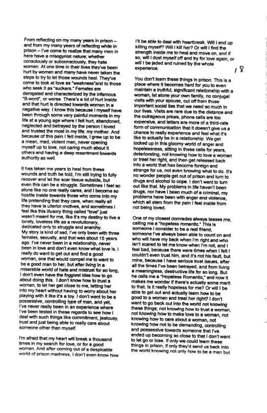 From reflectingon my many years n paon - o oy many yeors of e e i prison e come o reakze that mary men Rershave isogyist e, e ‘consciusly or subsonscioua, oy hete women Atone tma (e s ey boen Pt by wemen and many have rover akan e sepa 1o oot ose wounc hes Theyve. come o ook at ove s “weekresand 1o ose ho sesk 103 “suckers.” Famaes st derogaed and characerized by e s "Bt o erse. Tharw’s 8 otof el and Dt ut s drectod towards worman n 8 nogative oy | now s because | mysel have been (o soma very pain moments n my W0t 8 Yo age whore 1o hr, b, egleced 303 beraye by the paron oves and st e mostn my oy mothor And Becausacf s pom |t s, row o o b 3 mean. mad, velent man nover coonng, Tysei 0 kove, ot carng much abut e and i coop resariment iowards ooy as el 11 akan e yoars o hes Fom these wounGs and b ol Fm 3y oy couer and o i acar s subats, bt ven s can b s sivggie. Sometmes | fesl 50 508 ke 10 ne ealy cares, and | become 30 Postl nad owards hose wh coma oy o prtending fht oy coe, when eay ol ey have s Urarr motves, and smetines | ol o i sy g cald ow” st asitmoant for e, ke Fa my desty 13 v o Koy, oveass e 8 3 e ony 0 sicgle and anarcry. My sy I i of s, e anly b i e femaie, sexyaly. and ot was shot 15 years 590,18 rave b larsh, naver D20 i ov and o even ow what v .| resty o want o get ot and nd 8 good oman,ore ht would cmoei et want o Dol good man o et bt ater g mieriio okt of hat and s o 80 long, 1 o even have hefogiest daa how 55 about g i | cont ko how b v o, ot b ot cose 12, g ha 0y heart o hoving 1 wory about her Py Wi ke % 0 oy | dom w13 be o possessive, contoling typeofman, and yor. Fve nverroal boan s an xparanca whore e eer st n heso regards o e hw| 4l wih s Binga I commamant Jesiousy. Ut a7 et bkl oty cars bt Sameone oter than myse ™ afid tat my heart il breek 8 rousana s nmy Soarthforove, o o g o And aher coming 3 of o Seaicatle ok o s madness, | dot v o h 1o bl 1o dea e s Wil . King myse? Wit K hr? Orwil i St o m 1o hes and move . an 50, cust el o anc vy o love 390, o j o o e by il rperance A% You dontleam hes tingsn prion. T Plce whore 1 bocomes hard ot you o ove mainian o T, Sgnicant ratonshi wira ‘o, o koo you own famiy. 0 corgel Vs Wiy sp0use, o o s e sy be i relonah e get locked upin s oy werk f angeranc Popelesiness, siting n hese el i years, eteirsing, ol knowiog how 01ovs b worran or et h igh,and o g lensad back 1108 e ht has bocoma o 00 srange for us, ot even knowing what o . s PO wonde pecpl get out of prison and 1o drugn an acon 1o cope | dortwantlo outike . My provlem n e haven’ bear (One ot my cosestcomrados sways esses e, caling o Topaless omantc” Thals ablo 1 0o cut an el loam ow s be 0018 woman and veat et bt | ot WAt 0.0 back out ot wordnot nowing hase s knowig h 1t 8 e, Ot Know Fow &k v .8 woman, ot e p bacomingso cous o hat | do want ot Gotrose. 1oy we cod am s 103 nrison. oy Sy sand s bk i e g o oy b 95 e bt